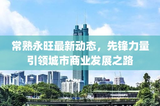 常熟永旺最新動(dòng)態(tài)，先鋒力量引領(lǐng)城市商業(yè)發(fā)展之路