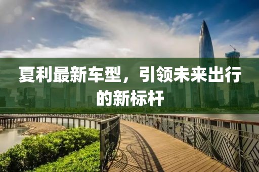 夏利最新車型，引領(lǐng)未來出行的新標(biāo)桿