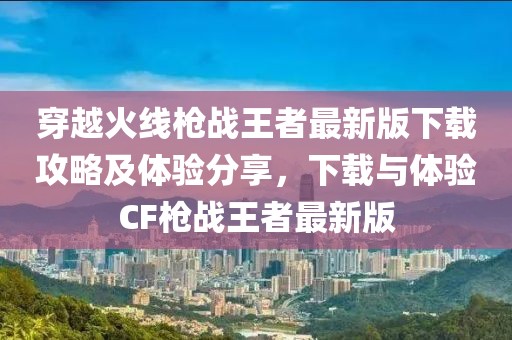 穿越火線槍戰(zhàn)王者最新版下載攻略及體驗分享，下載與體驗CF槍戰(zhàn)王者最新版
