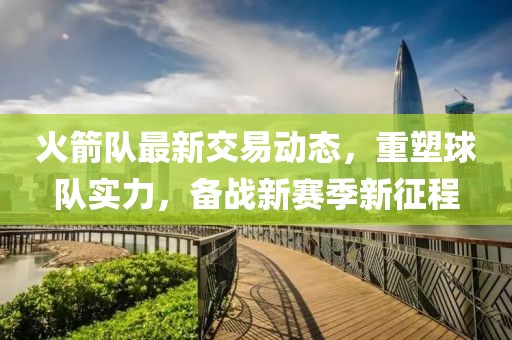 火箭隊(duì)最新交易動(dòng)態(tài)，重塑球隊(duì)實(shí)力，備戰(zhàn)新賽季新征程