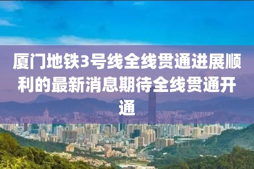 廈門地鐵3號(hào)線全線貫通進(jìn)展順利的最新消息期待全線貫通開通