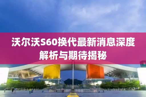 沃爾沃S60換代最新消息深度解析與期待揭秘