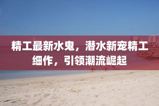 精工最新水鬼，潛水新寵精工細作，引領(lǐng)潮流崛起