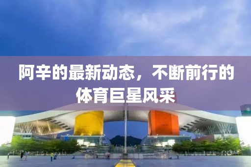 阿辛的最新動(dòng)態(tài)，不斷前行的體育巨星風(fēng)采